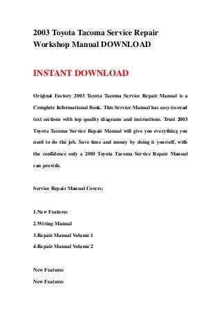2003 Toyota Tacoma Service Repair
Workshop Manual DOWNLOAD


INSTANT DOWNLOAD

Original Factory 2003 Toyota Tacoma Service Repair Manual is a

Complete Informational Book. This Service Manual has easy-to-read

text sections with top quality diagrams and instructions. Trust 2003

Toyota Tacoma Service Repair Manual will give you everything you

need to do the job. Save time and money by doing it yourself, with

the confidence only a 2003 Toyota Tacoma Service Repair Manual

can provide.



Service Repair Manual Covers:



1.New Features

2.Wiring Manual

3.Repair Manual Volume 1

4.Repair Manual Volume 2



New Features

New Features
 