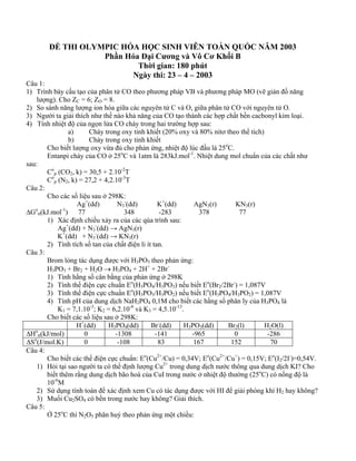 ĐỀ THI OLYMPIC HÓA HỌC SINH VIÊN TOÀN QUỐC NĂM 2003
Phần Hóa Đại Cương và Vô Cơ Khối B
Thời gian: 180 phút
Ngày thi: 23 – 4 – 2003
Câu 1:
1) Trình bày cấu tạo của phân tử CO theo phương pháp VB và phương pháp MO (vẽ giản đồ năng
lượng). Cho ZC = 6; ZO = 8.
2) So sánh năng lượng ion hóa giữa các nguyên tử C và O, giữa phân tử CO với nguyên tử O.
3) Người ta giải thích như thế nào khả năng của CO tạo thành các hợp chất bền cacbonyl kim loại.
4) Tính nhiệt độ của ngọn lửa CO cháy trong hai trường hợp sau:
a) Cháy trong oxy tinh khiết (20% oxy và 80% nitơ theo thể tích)
b) Cháy trong oxy tinh khiết
Cho biết lượng oxy vừa đủ cho phản ứng, nhiệt độ lúc đầu là 25o
C.
Entanpi cháy của CO ở 25o
C và 1atm là 283kJ.mol-1
. Nhiệt dung mol chuẩn của các chất như
sau:
Co
p (CO2, k) = 30,5 + 2.10-2
T
Co
p (N2, k) = 27,2 + 4,2.10-3
T
Câu 2:
Cho các số liệu sau ở 298K:
Ag+
(dd) N3
-
(dd) K+
(dd) AgN3(r) KN3(r)
∆Go
tt(kJ.mol-1
) 77 348 -283 378 77
1) Xác định chiều xảy ra của các qúa trình sau:
Ag+
(dd) + N3
-
(dd) → AgN3(r)
K+
(dd) + N3
-
(dd) → KN3(r)
2) Tính tích số tan của chất điện li ít tan.
Câu 3:
Brom lỏng tác dụng được với H3PO3 theo phản ứng:
H3PO3 + Br2 + H2O → H3PO4 + 2H+
+ 2Br-
1) Tính hằng số cân bằng của phản ứng ở 298K
2) Tính thế điện cực chuẩn Eo
(H3PO4/H3PO3) nếu biết Eo
(Br2/2Br-
) = 1,087V
3) Tính thế điện cực chuẩn Eo
(H3PO3/H3PO2) nếu biết Eo
(H3PO4/H3PO2) = 1,087V
4) Tính pH của dung dịch NaH2PO4 0,1M cho biết các hằng số phân ly của H3PO4 là
K1 = 7,1.10-3
; K2 = 6,2.10-8
và K3 = 4,5.10-13
.
Cho biết các số liệu sau ở 298K:
H+
(dd) H3PO4(dd) Br-
(dd) H3PO3(dd) Br2(l) H2O(l)
∆Ho
tt(kJ/mol) 0 -1308 -141 -965 0 -286
∆So
(J/mol.K) 0 -108 83 167 152 70
Câu 4:
Cho biết các thế điện cực chuẩn: Eo
(Cu2+
/Cu) = 0,34V; Eo
(Cu2+
/Cu+
) = 0,15V; Eo
(I2/2I-
)=0,54V.
1) Hỏi tại sao người ta có thể định lượng Cu2+
trong dung dịch nước thông qua dung dịch KI? Cho
biết thêm rằng dung dịch bão hoà của CuI trong nước ở nhiệt độ thường (25o
C) có nồng độ là
10-6
M
2) Sử dụng tính toán để xác định xem Cu có tác dụng được với HI để giải phóng khí H2 hay không?
3) Muối Cu2SO4 có bền trong nước hay không? Giải thích.
Câu 5:
Ở 25o
C thì N2O5 phân huỷ theo phản ứng một chiều:
 