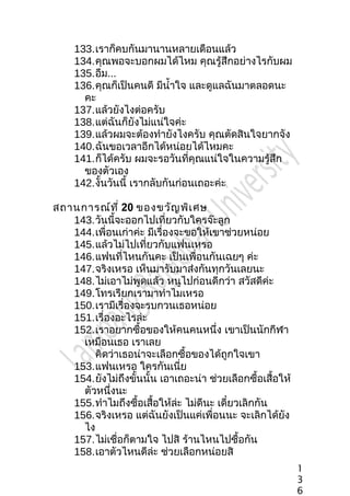 133.เราก็คบกันมานานหลายเดือนแล้ว
134.คุณพอจะบอกผมได้ไหม คุณรู้สึกอย่างไรกับผม
135.อืม...
136.คุณก็เป็นคนดี มีนำ้าใจ และดูแลฉันมาตลอดนะ
คะ
137.แล้วยังไงต่อครับ
138.แต่ฉันก็ยังไม่แน่ใจค่ะ
139.แล้วผมจะต้องทำายังไงครับ คุณตัดสินใจยากจัง
140.ฉันขอเวลาอีกได้หน่อยได้ไหมคะ
141.ก็ได้ครับ ผมจะรอวันที่คุณแน่ใจในความรู้สึก
ของตัวเอง
142.งั้นวันนี้ เรากลับกันก่อนเถอะค่ะ
สถานการณ์ที่ 20 ของขวัญพิเศษ
143.วันนี้จะออกไปเที่ยวกับใครจ๊ะลูก
144.เพื่อนเก่าค่ะ มีเรื่องจะขอให้เขาช่วยหน่อย
145.แล้วไม่ไปเที่ยวกับแฟนเหรอ
146.แฟนที่ไหนกันคะ เป็นเพื่อนกันเฉยๆ ค่ะ
147.จริงเหรอ เห็นมารับมาส่งกันทุกวันเลยนะ
148.ไม่เอาไม่พูดแล้ว หนูไปก่อนดีกว่า สวัสดีค่ะ
149.โทรเรียกเรามาทำาไมเหรอ
150.เรามีเรื่องจะรบกวนเธอหน่อย
151.เรื่องอะไรล่ะ
152.เราอยากซื้อของให้คนคนหนึ่ง เขาเป็นนักกีฬา
เหมือนเธอ เราเลย
คิดว่าเธอน่าจะเลือกซื้อของได้ถูกใจเขา
153.แฟนเหรอ ใครกันเนี่ย
154.ยังไม่ถึงขั้นนั้น เอาเถอะน่า ช่วยเลือกซื้อเสื้อให้
ตัวหนึ่งนะ
155.ทำาไมถึงซื้อเสื้อให้ล่ะ ไม่ดีนะ เดี๋ยวเลิกกัน
156.จริงเหรอ แต่ฉันยังเป็นแค่เพื่อนนะ จะเลิกได้ยัง
ไง
157.ไม่เชื่อก็ตามใจ ไปสิ ร้านไหนไปซื้อกัน
158.เอาตัวไหนดีล่ะ ช่วยเลือกหน่อยสิ
1
3
6
 