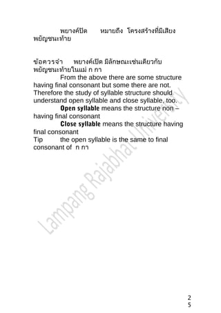 พยางค์ปิด หมายถึง โครงสร้างที่มีเสียง
พยัญชนะท้าย
ข้อควรจำา พยางค์เปิด มีลักษณะเช่นเดียวกับ
พยัญชนะท้ายในแม่ ก กา
From the above there are some structure
having final consonant but some there are not.
Therefore the study of syllable structure should
understand open syllable and close syllable, too.
Open syllable means the structure non –
having final consonant
Close syllable means the structure having
final consonant
Tip the open syllable is the same to final
consonant of ก กา
2
5
 