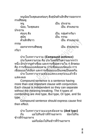 หนูน้อยในชุดแดงค่อยๆ ดึงสุนัขตัวเล็กสีขำวออกจำก
กรงสีชมพู
หนู เป็น ประธำน
น้อย, ในชุดแดง เป็น ส่วนขยำย
ประธำน
ค่อยๆ ดึง เป็น กลุ่มคำำกริยำ
สุนัข เป็น กรรม
ตัวเล็กสีขำว เป็น ส่วนขยำย
กรรม
ออกจำกกรงสีชมพู เป็น ส่วนขยำย
กริยำ
ประโยคควำมรวม (Compound sentence)
ประโยคควำมรวม คือ ประโยคที่มีใจควำมมำกกว่ำ
หนึ่ง มักปรำกฏคำำเชื่อม และกำรเชื่อมควำมใน 4 ลักษณะ
คือ กำรเชื่อมแบบคล้อยตำม กำรเชื่อมแบบขัดแย้ง กำร
เชื่อมแบบให้เลือก และกำรเชื่อมแบบเป็นเหตุเป็นผลกัน
ประโยคควำมรวมต้องแสดงเหตุก่อนแล้วจึง
แสดงผล
Compound sentence is a sentence having
more than one important clause with conjunction.
Each clause is independent so they can separate
without the meaning breaking. The 4 types of
combinding are And type, But type, Or type, and So
type.
Compound sentence should express cause first
then effect.
ประโยคควำมรวมแบบคล้อยตำม (And type)
กับ แม่ไปกินข้ำวที่ร้ำนอำหำร น้องไปกิน
ข้ำวที่ร้ำนอำหำร
แม่กับน้องไปกินข้ำวที่ร้ำนอำหำร
8
8
 