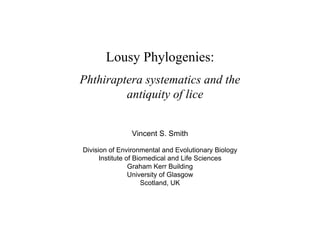 Lousy Phylogenies:
Phthiraptera systematics and the
         antiquity of lice


               Vincent S. Smith

Division of Environmental and Evolutionary Biology
      Institute of Biomedical and Life Sciences
                 Graham Kerr Building
                 University of Glasgow
                     Scotland, UK
 