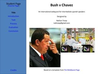 Bush v Chavez Student Page Title Introduction Task Process Evaluation Conclusion Credits [ Teacher Page ] An international webquest for intermediate spanish speakers Designed by Nathan Troop [email_address] Based on a template from  The WebQuest Page 