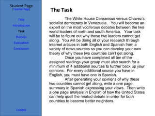 The Task Student Page Introduction Task Process Evaluation Conclusion Credits [ Teacher Page ] The White House Consensus versus Chavez’s socialist democracy in Venezuela.  You will become an expert on the most vociferous debates between the two world leaders of north and south America.  Your task will be to figure out why these two leaders cannot get along.  You will be doing all of your research through internet articles in both English and Spanish from a variety of news sources so you can develop your own theory of why these two countries can’t get along.  Once you have completed all ten of the assigned readings your group must also search for a minimum of 4 additional sources to further back up your opinions.  For every additional source you have in English, you must have one in Spanish.  After generating your opinions of why these two countries cannot get along, write a one page summary in Spanish expressing your views.  Then write a one page analysis in English of how the United States can help quell the heated debate in order for both countries to become better neighbors. Title 