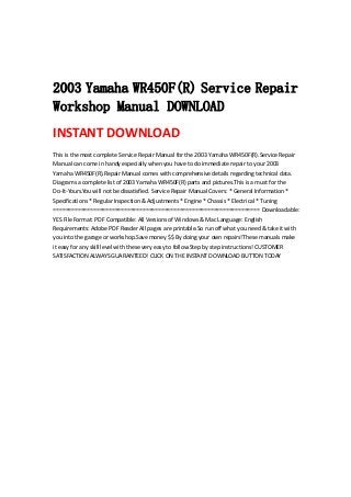  
 
 
2003 Yamaha WR450F(R) Service Repair
Workshop Manual DOWNLOAD
INSTANT DOWNLOAD 
This is the most complete Service Repair Manual for the 2003 Yamaha WR450F(R).Service Repair 
Manual can come in handy especially when you have to do immediate repair to your 2003 
Yamaha WR450F(R).Repair Manual comes with comprehensive details regarding technical data. 
Diagrams a complete list of 2003 Yamaha WR450F(R) parts and pictures.This is a must for the 
Do‐It‐Yours.You will not be dissatisfied. Service Repair Manual Covers: * General Information * 
Specifications * Regular Inspection & Adjustments * Engine * Chassis * Electrical * Tuning 
=================================================================== Downloadable: 
YES File Format: PDF Compatible: All Versions of Windows & Mac Language: English 
Requirements: Adobe PDF Reader All pages are printable.So run off what you need & take it with 
you into the garage or workshop.Save money $$ By doing your own repairs!These manuals make 
it easy for any skill level with these very easy to follow.Step by step instructions! CUSTOMER 
SATISFACTION ALWAYS GUARANTEED! CLICK ON THE INSTANT DOWNLOAD BUTTON TODAY
 