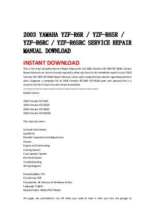  
 
2003 YAMAHA YZF-R6R / YZF-R6SR /
YZF-R6RC / YZF-R6SRC SERVICE REPAIR
MANUAL DOWNLOAD
INSTANT DOWNLOAD 
This is the most complete Service Repair Manual for the 2003 Yamaha YZF‐R6R YZF‐R6SR .Service 
Repair Manual can come in handy especially when you have to do immediate repair to your 2003 
Yamaha YZF‐R6R YZF‐RS6R.Repair Manual comes with comprehensive details regarding technical 
data.  Diagrams  a  complete  list  of  2003  Yamaha  YZF‐R6R  YZF‐RS6R  parts  and  pictures.This  is  a 
must for the Do‐It‐Yours.You will not be dissatisfied.   
=======================================================   
Model Covers:   
 
2004 Yamaha YZF‐R6R   
2004 Yamaha YZF‐R6SR   
2004 Yamaha YZF‐R6RC   
2004 Yamaha YZF‐R6SRC   
 
This manual covers :   
 
Generali Information   
Specifiche   
Periodic Inspection And Adjustment   
Chassis   
Engine and Overhauling   
Cooling System   
Fuel injection System   
Electrical System   
Troubleshooting   
Wiring Diagram   
 
Downloadable: YES   
File Format: PDF   
Compatible: All Versions of Windows & Mac   
Language: English   
Requirements: Adobe PDF Reader   
 
All  pages  are  printable.So  run  off  what  you  need  &  take  it  with  you  into  the  garage  or 
 