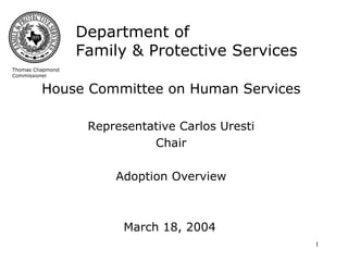 Department of
                  Family & Protective Services
Thomas Chapmond
Commissioner


         House Committee on Human Services

                   Representative Carlos Uresti
                             Chair

                       Adoption Overview



                         March 18, 2004
                                                  1
 