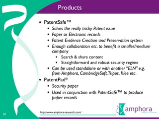 Products

     • PatentSafe™
          •   Solves the really tricky Patent issue
          •   Paper or Electronic records
          •   Patent Evidence Creation and Preservation system
          •   Enough collaboration etc. to beneﬁt a smaller/medium
              company
                • Search & share content
                • Straightforward and robust security regime
          • Can be used standalone or with another “ELN” e.g.
              from Amphora, CambridgeSoft,Tripos, Klee etc.
     • PatentPad®
          • Security paper
          • Used in conjunction with PatentSafe™ to produce
              paper records

     http://www.amphora-research.com/
10
 