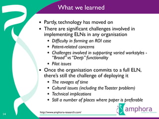 What we learned

     • Partly, technology has moved on
     • There are signiﬁcant challenges involved in
        implementing ELNs in any organisation
          • Difﬁculty in forming an ROI case
          • Patent-related concerns
          • Challenges involved in supporting varied workstyles -
              “Broad” vs “Deep” functionality
          •   Pilot issues
     • Once the organisation commits to a full ELN,
        there’s still the challenge of deploying it
          •   The ravages of time
          •   Cultural issues (including the Toaster problem)
          •   Technical implications
          •   Still a number of places where paper is preferable

     http://www.amphora-research.com/
14
 