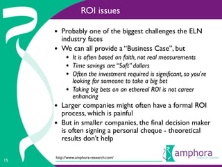 ROI issues

     • Probably one of the biggest challenges the ELN
         industry faces
     •   We can all provide a “Business Case”, but
          • It is often based on faith, not real measurements
          • Time savings are “Soft” dollars
          • Often the investment required is signiﬁcant, so you're
              looking for someone to take a big bet
          •   Taking big bets on an ethereal ROI is not career
              enhancing
     • Larger companies might often have a formal ROI
         process, which is painful
     •   But in smaller companies, the ﬁnal decision maker
         is often signing a personal cheque - theoretical
         results don’t help

     http://www.amphora-research.com/
15
 