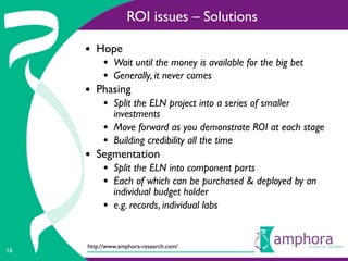ROI issues – Solutions

     • Hope
          • Wait until the money is available for the big bet
          • Generally, it never comes
     • Phasing
          • Split the ELN project into a series of smaller
              investments
          •   Move forward as you demonstrate ROI at each stage
          •   Building credibility all the time
     • Segmentation
          • Split the ELN into component parts
          • Each of which can be purchased & deployed by an
              individual budget holder
          •   e.g. records, individual labs


     http://www.amphora-research.com/
16
 