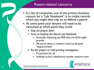 Patent-related concerns

     • In a lot of companies, one of the primary business
         reasons for a “Lab Notebook” is to create records
         which you might then rely on to defend a patent
     •   At some point your lawyers will need to be
         consulted, at which point they could:
          • Stop the project dead
          • Insist on keeping the Bound Lab Notebook
                • Seriously impacting any ROI that the ELN might
                     provide
                •    All you’ve done is created a load cut & paste
                     “opportunities”
          • Put the project on hold pending investigation
                • Frustration for all
                • Unlikely to be a satisfactory answer anytime soon

     http://www.amphora-research.com/
17
 