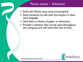 Patent issues – Solutions

     • Solve the Patent issue early and properly
     • Send someone to talk with the lawyers in their
         own language
     •   Give them a choice of paper or electronic
     •   Provide a solution that can be used throughout
         the company, and will stand the test of time




     http://www.amphora-research.com/
18
 