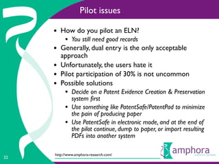 Pilot issues

     • How do you pilot an ELN?
          • You still need good records
     • Generally, dual entry is the only acceptable
         approach
     •   Unfortunately, the users hate it
     •   Pilot participation of 30% is not uncommon
     •   Possible solutions
          • Decide on a Patent Evidence Creation & Preservation
              system ﬁrst
          •   Use something like PatentSafe/PatentPad to minimize
              the pain of producing paper
          •   Use PatentSafe in electronic mode, and at the end of
              the pilot continue, dump to paper, or import resulting
              PDFs into another system

     http://www.amphora-research.com/
22
 