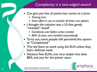Complexity is a two-edged sword

     • Can give you lots of power, but comes at a price
          • Training time
          • Extra effort in use to consider all those new options
     • I thought the solution was a UI that gently
         “revealed” iteself
          • Complexity was hidden unless needed
          • 80% of cases were handled automatically
     • Turns out, some people still percieved the system
         as “Complicated”
     •   This led them to avoid using the ELN unless they
         had a deﬁnate need
     •   Solution: Two ELNs, one very simple that does
         80%, and one for the power users


     http://www.amphora-research.com/
25
 