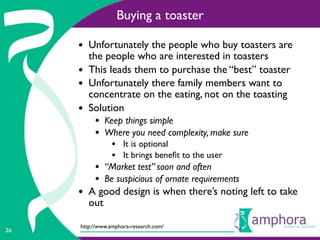 Buying a toaster

     • Unfortunately the people who buy toasters are
         the people who are interested in toasters
     •   This leads them to purchase the “best” toaster
     •   Unfortunately there family members want to
         concentrate on the eating, not on the toasting
     •   Solution
          • Keep things simple
          • Where you need complexity, make sure
                • It is optional
                • It brings beneﬁt to the user
          • “Market test” soon and often
          • Be suspicious of ornate requirements
     • A good design is when there’s noting left to take
         out

     http://www.amphora-research.com/
26
 