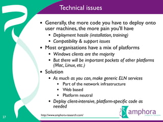 Technical issues

     • Generally, the more code you have to deploy onto
        user machines, the more pain you'll have
          • Deployment hassle (installation, training)
          • Compatibility & support issues
     • Most organisations have a mix of platforms
          • Windows clients are the majority
          • But there will be important pockets of other platforms
              (Mac, Linux, etc.)
     • Solution
          • As much as you can, make generic ELN services
                • Part of the network infrastructure
                • Web based
                • Platform neutral
          • Deploy client-intensive, platform-speciﬁc code as
              needed
     http://www.amphora-research.com/
27
 