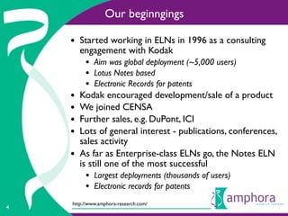 Our beginngings

    • Started working in ELNs in 1996 as a consulting
        engagement with Kodak
         • Aim was global deployment (~5,000 users)
         • Lotus Notes based
         • Electronic Records for patents
    •   Kodak encouraged development/sale of a product
    •   We joined CENSA
    •   Further sales, e.g. DuPont, ICI
    •   Lots of general interest - publications, conferences,
        sales activity
    •   As far as Enterprise-class ELNs go, the Notes ELN
        is still one of the most successful
         • Largest deployments (thousands of users)
         • Electronic records for patents
    http://www.amphora-research.com/
4
 