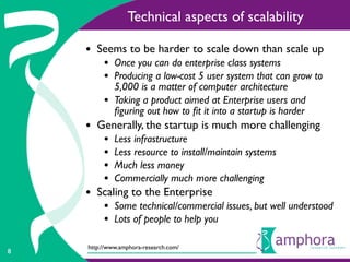 Technical aspects of scalability

    • Seems to be harder to scale down than scale up
         • Once you can do enterprise class systems
         • Producing a low-cost 5 user system that can grow to
             5,000 is a matter of computer architecture
         •   Taking a product aimed at Enterprise users and
             ﬁguring out how to ﬁt it into a startup is harder
    • Generally, the startup is much more challenging
         •   Less infrastructure
         •   Less resource to install/maintain systems
         •   Much less money
         •   Commercially much more challenging
    • Scaling to the Enterprise
         • Some technical/commercial issues, but well understood
         • Lots of people to help you
    http://www.amphora-research.com/
8
 