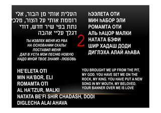‫העלית אותי מן הבור, אלי‬             hЭЭЛЕТА ОТИ
‫רוממת אותי על הצור, מלכי‬              МИН hАБОР ЭЛИ
    ‫נתת בפי שיר חדש, דודי‬             РОМАМТА ОТИ
           ‫דגלך עליי אהבה‬             АЛЬ hАЦОР МАЛКИ
      ТЫ ИЗВЛЕК МЕНЯ ИЗ РВА
       НА ОСНОВАНИИ СКАЛЫ
          ПОСТАВИЛ МЕНЯ
                                  2   НАТАТА БЭФИ
                                      ШИР ХАДАШ ДОДИ
                                      ДИГЛЭХА АЛАЙ АhАВА
   ДАЛ В УСТА МОИ ПЕСНЮ НОВУЮ
  НАДО МНОЙ ТВОЕ ЗНАМЯ - ЛЮБОВЬ


  HE’ELETA OTI              YOU BROUGHT ME UP FROM THE PIT,
                            MY GOD. YOU HAVE SET ME ON THE
  MIN HA’BOR, ELI           ROCK, MY KING. YOU HAVE PUT A NEW
  ROMAMTA OTI               SONG IN MY MOUTH, MY BELOVED.
                            YOUR BANNER OVER ME IS LOVE
  AL HA’TZUR, MALKI
  NATATA BE’FI SHIR CHADASH, DODI
  DIGLECHA ALAI AHAVA
 