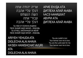 ‫אריה יהודה אתה‬             АРИЕ ЕhУДА АТА
       ‫דגלך עליי אהבה‬            ДИГЛЕХА АЛАЙ АhАВА
         ‫השה הנשחט‬               hАСЭ hАНИШХАТ
          ‫עבורי אתה‬              АВУРИ АТА
       ‫דגלך עליי אהבה‬            ДИГЛЕХА АЛАЙ АhАВА
    ТЫ ЛЕВ ОТ КОЛЕНА ИУДИНА
 ТВОЕ ЗНАМЯ НАДО МНОЙ – ЛЮБОВЬ
  ТЫ АГНЕЦ, ЗАКЛАННЫЙ ЗА МЕНЯ
 ТВОЕ ЗНАМЯ НАДО МНОЙ – ЛЮБОВЬ

ARIYEH YEHUDA ATA                       You are Judah’s Lion
                                     Your banner over me is love
DIGLECHA ALAI AHAVA                 You are the Lamb slain for me
HA’SEH HANISHCHAT AVURI              Your banner over me is love

ATA
DIGLECHA ALAI AHAVA
 