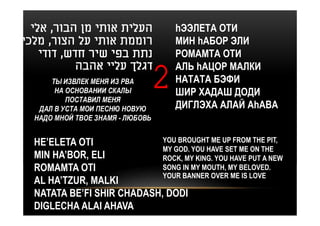 ‫העלית אותי מן הבור, אלי‬             hЭЭЛЕТА ОТИ
‫רוממת אותי על הצור, מלכי‬              МИН hАБОР ЭЛИ
    ‫נתת בפי שיר חדש, דודי‬             РОМАМТА ОТИ
           ‫דגלך עליי אהבה‬             АЛЬ hАЦОР МАЛКИ
      ТЫ ИЗВЛЕК МЕНЯ ИЗ РВА
       НА ОСНОВАНИИ СКАЛЫ
          ПОСТАВИЛ МЕНЯ
                                  2   НАТАТА БЭФИ
                                      ШИР ХАДАШ ДОДИ
   ДАЛ В УСТА МОИ ПЕСНЮ НОВУЮ         ДИГЛЭХА АЛАЙ АhАВА
  НАДО МНОЙ ТВОЕ ЗНАМЯ - ЛЮБОВЬ


  HE’ELETA OTI              YOU BROUGHT ME UP FROM THE PIT,
                            MY GOD. YOU HAVE SET ME ON THE
  MIN HA’BOR, ELI           ROCK, MY KING. YOU HAVE PUT A NEW
  ROMAMTA OTI               SONG IN MY MOUTH, MY BELOVED.
                            YOUR BANNER OVER ME IS LOVE
  AL HA’TZUR, MALKI
  NATATA BE’FI SHIR CHADASH, DODI
  DIGLECHA ALAI AHAVA
 