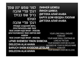 ‫לפני שמש ינון שמך‬           ЛИФНЕЙ ШЕМЕШ
  ‫דגלך עליי אהבה‬            ЙИНОН ШИМХА
   ‫ברוך שם כבודך‬            ДИГЛЭХА АЛАЙ АhАВА
                            БАРУХ ШЭМ КВОДХА ЛЭОЛАМ
            ‫לעולם‬           ДИГЛЭХА АЛАЙ АhАВА
  ‫דגלך עליי אהבה‬
    ПРЕЖДЕ СОЗДАНИЯ МИРА,
    ПРОСТИРАЛОСЬ ИМЯ ТВОЕ
ТВОЕ ЗНАМЯ НАДО МНОЙ – ЛЮБОВЬ
БЛАГОСЛОВЕННО ТВОЕ СВЯТОЕ ИМЯ  YOUR LONG SHALL ENDURE
            НАВЕКИ                     FOREVER
ТВОЕ ЗНАМЯ НАДО МНОЙ – ЛЮБОВЬYOUR NAME SHALL CONTINUE AS
LIFNEI SHEMESH YINON SHIMCHA       LONG AS THE SUN
                             YOUR BANNER OVER ME IS LOVE
DIGLECHA ALAI AHAVA         BLESSED BE YOUR GLOROUIS NAME
BARUCH SHEM KVODCHA LE’OLAM            FOREVER
                             YOUR BANNER OVER ME IS LOVE
DIGLECHA ALAI AHAVA
 