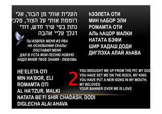 ‫העלית אותי מן הבור, אלי‬          hЭЭЛЕТА ОТИ
‫רוממת אותי על הצור, מלכי‬           МИН hАБОР ЭЛИ
    ‫נתת בפי שיר חדש, דודי‬          РОМАМТА ОТИ
           ‫דגלך עליי אהבה‬          АЛЬ hАЦОР МАЛКИ
      ТЫ ИЗВЛЕК МЕНЯ ИЗ РВА        НАТАТА БЭФИ
       НА ОСНОВАНИИ СКАЛЫ          ШИР ХАДАШ ДОДИ
          ПОСТАВИЛ МЕНЯ
   ДАЛ В УСТА МОИ ПЕСНЮ НОВУЮ      ДИГЛЭХА АЛАЙ АhАВА
  НАДО МНОЙ ТВОЕ ЗНАМЯ - ЛЮБОВЬ


  HE’ELETA OTI            YOU BROUGHT ME UP FROM THE PIT, MY GOD
                          YOU HAVE SET ME ON THE ROCK, MY KING
  MIN HA’BOR, ELI         YOU HAVE PUT A NEW SONG IN MY MOUTH,
  ROMAMTA OTI             MY BELOVED
                          YOUR BANNER OVER ME IS LOVE
  AL HA’TZUR, MALKI
  NATATA BE’FI SHIR CHADASH, DODI
  DIGLECHA ALAI AHAVA
 