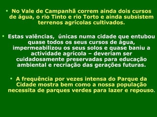 No Vale de Campanhã correm ainda dois cursos de água, o rio Tinto e rio Torto e ainda subsistem terrenos agrícolas cultivados. Estas valências,  únicas numa cidade que entubou quase todos os seus cursos de água, impermeabilizou os seus solos e quase baniu a actividade agrícola – deveriam ser cuidadosamente preservadas para educação ambiental e recriação das gerações futuras. A frequência por vezes intensa do Parque da Cidade mostra bem como a nossa população necessita de parques verdes para lazer e repouso . 