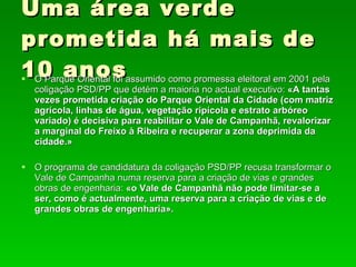 Uma área verde prometida há mais de 10 anos O Parque Oriental foi assumido como promessa eleitoral em 2001 pela coligação PSD/PP que detém a maioria no actual executivo:  «A tantas vezes prometida criação do Parque Oriental da Cidade (com matriz agrícola, linhas de água, vegetação ripícola e estrato arbóreo variado) é decisiva para reabilitar o Vale de Campanhã, revalorizar a marginal do Freixo à Ribeira e recuperar a zona deprimida da cidade.» O programa de candidatura da coligação PSD/PP recusa transformar o Vale de Campanha numa reserva para a criação de vias e grandes obras de engenharia:  «o Vale de Campanhã não pode limitar-se a ser, como é actualmente, uma reserva para a criação de vias e de grandes obras de engenharia». 