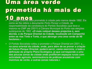 Uma área verde prometida há mais de 10 anos O Parque Oriental está prometido à cidade pelo menos desde 1992. Eis como se lhe refere o documento  Porto Pensar a Cidade , da responsabilidade da candidatura do Partido Socialista (que teve a maioria na CMP até 2001!) à Câmara Municipal do Porto nas eleições autárquicas de 1992:  «O mais notável desses projectos é, sem dúvida, o do Parque Oriental da Cidade, localizado em Campanhã entre os rios Tinto e Torto, e que abrange uma área verde de 90 hectares.» O Partido Socialista voltou a prometer o Parque Oriental em 2001:  «…na zona oriental da cidade, onde, para além de se prever a criação do futuro Parque Oriental, poderá servir, como exercício, a toda a definição do próprio Plano Ecológico, já que corresponde a uma das poucas zonas da cidade onde proliferam espaços rurais com actividade agrícola, reminiscência de práticas ancestrais com moinhos de vento, e outras zonas naturais.»  