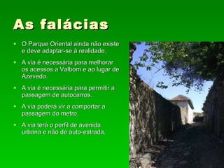 As falácias O Parque Oriental ainda não existe e deve adaptar-se à realidade. A via é necessária para melhorar os acessos a Valbom e ao lugar de Azevedo. A via é necessária para permitir a passagem de autocarros. A via poderá vir a comportar a passagem do metro. A via terá o perfil de avenida urbana e não de auto-estrada. 