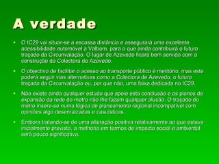 A verdade O IC29 vai situar-se a escassa distância e assegurará uma excelente acessibilidade automóvel a Valbom, para o que ainda contribuirá o futuro traçado da Circunvalação. O lugar de Azevedo ficará bem servido com a construção da Colectora de Azevedo. O objectivo de facilitar o acesso ao transporte público é meritório, mas este poderá seguir vias alternativas como a Colectora de Azevedo, o futuro traçado da Circunvalação ou, por que não, uma faixa dedicada no IC29. Não existe ainda qualquer estudo que apoie esta conclusão e os planos de expansão da rede do metro não lhe fazem qualquer alusão. O traçado do metro insere-se numa lógica de planeamento regional incompatível com opiniões algo desenraizadas e casuísticas. Embora tratando-se de uma alteração positiva relativamente ao que estava inicialmente previsto, a melhoria em termos de impacto social e ambiental será pouco significativa. 