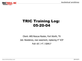 TRIC Training Log:  05-20-04 Client: ARS Rescue Rooter, Fort Worth, TX Job: Residence, rear easement, replacing 4” VCP Pull: 65’ / 4” / SDR17 