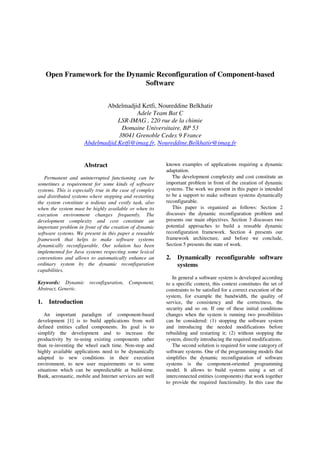 Open Framework for the Dynamic Reconfiguration of Component-based
Software
Abdelmadjid Ketfi, Noureddine Belkhatir
Adele Team Bat C
LSR-IMAG , 220 rue de la chimie
Domaine Universitaire, BP 53
38041 Grenoble Cedex 9 France
Abdelmadjid.Ketfi@imag.fr, Noureddine.Belkhatir@imag.fr
Abstract
Permanent and uninterrupted functioning can be
sometimes a requirement for some kinds of software
systems. This is especially true in the case of complex
and distributed systems where stopping and restarting
the system constitute a tedious and costly task, also
when the system must be highly available or when its
execution environment changes frequently. The
development complexity and cost constitute an
important problem in front of the creation of dynamic
software systems. We present in this paper a reusable
framework that helps to make software systems
dynamically reconfigurable. Our solution has been
implemented for Java systems respecting some lexical
conventions and allows to automatically enhance an
ordinary system by the dynamic reconfiguration
capabilities.
Keywords: Dynamic reconfiguration, Component,
Abstract, Generic.
1. Introduction
An important paradigm of component-based
development [1] is to build applications from well
defined entities called components. Its goal is to
simplify the development and to increase the
productivity by re-using existing components rather
than re-inventing the wheel each time. Non-stop and
highly available applications need to be dynamically
adapted to new conditions in their execution
environment, to new user requirements or to some
situations which can be unpredictable at build-time.
Bank, aeronautic, mobile and Internet services are well
known examples of applications requiring a dynamic
adaptation.
The development complexity and cost constitute an
important problem in front of the creation of dynamic
systems. The work we present in this paper is intended
to be a support to make software systems dynamically
reconfigurable.
This paper is organized as follows: Section 2
discusses the dynamic reconfiguration problem and
presents our main objectives. Section 3 discusses two
potential approaches to build a reusable dynamic
reconfiguration framework. Section 4 presents our
framework architecture, and before we conclude,
Section 5 presents the state of work.
2. Dynamically reconfigurable software
systems
In general a software system is developed according
to a specific context, this context constitutes the set of
constraints to be satisfied for a correct execution of the
system, for example the bandwidth, the quality of
service, the consistency and the correctness, the
security and so on. If one of these initial conditions
changes when the system is running two possibilities
can be considered: (1) stopping the software system
and introducing the needed modifications before
rebuilding and restarting it; (2) without stopping the
system, directly introducing the required modifications.
The second solution is required for some category of
software systems. One of the programming models that
simplifies the dynamic reconfiguration of software
systems is the component-oriented programming
model. It allows to build systems using a set of
interconnected entities (components) that work together
to provide the required functionality. In this case the
 