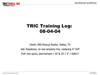 TRIC Training Log:  08-04-04 Client: ARS Rescue Rooter, Dallas, TX Job: Residence, to rear property line, replacing 4” VCP Pull: two spurs, downstream / 10’ & 25’ / 4” / SDR17 