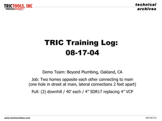 TRIC Training Log:  08-17-04 Demo Team: Beyond Plumbing, Oakland, CA Job: Two homes opposite each other connecting to main (one hole in street at main, lateral connections 2 feet apart) Pull: (2) downhill / 40’ each / 4” SDR17 replacing 4” VCP 
