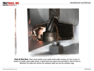 End of the line:   When clevis sheath is just visible inside pulley housing, it’s time to stop. If sheath is brought under pulley wheel, it will be bent and require new termination. Now it’s time to detension the cable and remove the resistance plate and use the extender cage. 