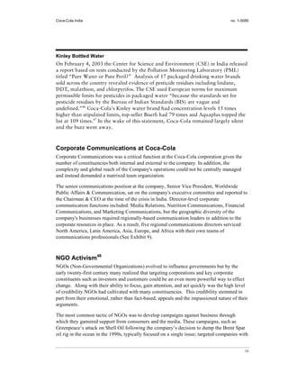Coca-Cola India                                                                       no. 1-0085




Kinley Bottled Water
On February 4, 2003 the Center for Science and Environment (CSE) in India released
a report based on tests conducted by the Pollution Monitoring Laboratory (PML)
titled “Pure Water or Pure Peril?” Analysis of 17 packaged drinking water brands
sold across the country revealed evidence of pesticide residues including lindane,
DDT, malathion, and chlorpyrifos. The CSE used European norms for maximum
permissible limits for pesticides in packaged water “because the standards set for
pesticide residues by the Bureau of Indian Standards (BIS) are vague and
undefined.”46 Coca-Cola’s Kinley water brand had concentration levels 15 times
higher than stipulated limits, top-seller Biserli had 79 times and Aquaplus topped the
list at 109 times.47 In the wake of this statement, Coca-Cola remained largely silent
and the buzz went away.



Corporate Communications at Coca-Cola
Corporate Communications was a critical function at the Coca-Cola corporation given the
number of constituencies both internal and external to the company. In addition, the
complexity and global reach of the Company's operations could not be centrally managed
and instead demanded a matrixed team organization.

The senior communications position at the company, Senior Vice President, Worldwide
Public Affairs & Communication, sat on the company's executive committee and reported to
the Chairman & CEO at the time of the crisis in India. Director-level corporate
communication functions included: Media Relations, Nutrition Communications, Financial
Communications, and Marketing Communications, but the geographic diversity of the
company's businesses required regionally-based communication leaders in addition to the
corporate resources in place. As a result, five regional communications directors serviced
North America, Latin America, Asia, Europe, and Africa with their own teams of
communications professionals (See Exhibit 9).



NGO Activism48
NGOs (Non-Governmental Organizations) evolved to influence governments but by the
early twenty-first century many realized that targeting corporations and key corporate
constituents such as investors and customers could be an even more powerful way to effect
change. Along with their ability to focus, gain attention, and act quickly was the high level
of credibility NGOs had cultivated with many constituencies. This credibility stemmed in
part from their emotional, rather than fact-based, appeals and the impassioned nature of their
arguments.

The most common tactic of NGOs was to develop campaigns against business through
which they garnered support from consumers and the media. These campaigns, such as
Greenpeace’s attack on Shell Oil following the company’s decision to dump the Brent Spar
oil rig in the ocean in the 1990s, typically focused on a single issue; targeted companies with


                                                                                             10
 
