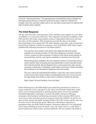 Coca-Cola India                                                                         no. 1-0085




Union for “international norms.” The appropriateness and feasibility of these standards for
developing nations however, remained a question for many. Under EU food laws for
example, milk, fruit, and basic staples such as rice and wheat would need to be imported into
India to satisfy safety standards.



The Initial Response
The day after the CSE’s announcement, Coke and Pepsi came together in a rare show
of solidarity at a joint press conference. The companies attacked the credibility of the
CSE and their lab results, citing regular testing at independent laboratories proving
the safety of their products. They promised to provide this data to the public,
threatened legal action against the CSE while seeking a gag order, and contacted the
United States Embassy in India for assistance. Coca-Cola India’s CEO Sanjiv Gupta
published the following statement for the Indian public:52

         You may have seen recently in the media some allegations about the quality
         standards of our products in India. We take these allegations extremely seriously.
         I want to reassure you that our products in India are safe and are tested regularly to
         ensure that they meet the same rigorous standards we maintain across the world.

         Maintaining quality standards is the most important element of our business and we
         cannot stand by while misleading and unaccredited data is used to discredit trusted
         and world-class brands. Recent allegations have caused unnecessary panic among
         consumers in India and, if unchecked, would impair our business in India and impact
         the livelihoods of our thousands of employees across the country.

         This site is about the truth behind the headlines. It provides some context and facts
         on these issues and we hope it helps you understand exactly why you can trust our
         beverage brands and continue to enjoy them as millions of Indians do each day.

         Sanjiv Gupta, Division President, Coca-Cola India



In the following days, the Delhi High Court asked the government to convene an
expert committee to test and report on the safety of soft drinks within three weeks
and to revise existing standards to include pesticide norms. Coca-Cola and Pepsi
launched independent campaigns to reassure the public, taking out full-page
newspaper advertisements and directing consumers to their corporate Web sites to
review test results and safety protocol in greater detail (See Exhibits 10 and 11). In
spite of these actions, the public seemed to believe the CSE’s claims and the crisis was
far from over for the beverage giants. With sales continuing to experience a
precipitous drop, one Delhi medical student’s sentiments appeared to be widespread:
“For a person drinking at least one bottle a day, the report came as a rude shock. I
haven’t picked up a bottle today and most definitely will not consume soft drinks in



                                                                                                  12
 