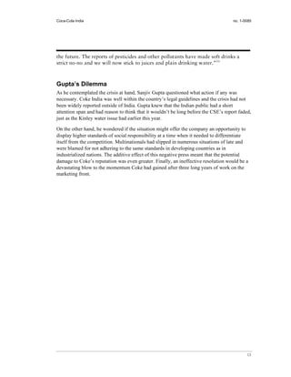 Coca-Cola India                                                                      no. 1-0085




the future. The reports of pesticides and other pollutants have made soft drinks a
strict no-no and we will now stick to juices and plain drinking water.”53



Gupta’s Dilemma
As he contemplated the crisis at hand, Sanjiv Gupta questioned what action if any was
necessary. Coke India was well within the country’s legal guidelines and the crisis had not
been widely reported outside of India. Gupta knew that the Indian public had a short
attention span and had reason to think that it wouldn’t be long before the CSE’s report faded,
just as the Kinley water issue had earlier this year.

On the other hand, he wondered if the situation might offer the company an opportunity to
display higher standards of social responsibility at a time when it needed to differentiate
itself from the competition. Multinationals had slipped in numerous situations of late and
were blamed for not adhering to the same standards in developing countries as in
industrialized nations. The additive effect of this negative press meant that the potential
damage to Coke’s reputation was even greater. Finally, an ineffective resolution would be a
devastating blow to the momentum Coke had gained after three long years of work on the
marketing front.




                                                                                            13
 