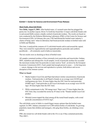 Coca-Cola India                                                                       no. 1-0085




Exhibit 1: Center for Science and Environment Press Release

Hard Truths About Soft Drinks
New Delhi, August 5, 2003: After bottled water, it’s aerated water that has plugged the
purity test. In another exposé, Down To Earth has found that 12 major cold drink brands sold
in and around Delhi contain a deadly cocktail of pesticide residues. The results are based on
tests conducted by the Pollution Monitoring Laboratory (PML) of the Centre for Science and
Environment (CSE). In February this year, CSE had blasted the bottled water industry’s
claims of being ‘pure’ when its laboratory had found pesticide residues in bottled water sold
in Delhi and Mumbai.

This time, it analysed the contents of 12 cold drink brands sold in and around the capital.
They were tested for organochlorine and organophosphorus pesticides and synthetic
pyrethroids — all commonly used in India as insecticides.

The test results were as shocking as those of bottled water.

All samples contained residues of four extremely toxic pesticides and insecticides: lindane,
DDT, malathion and chlorpyrifos. In all samples, levels of pesticide residues far exceeded
the maximum residue limit for pesticides in water used as ‘food’, set down by the European
Economic Commission (EEC). Each sample had enough poison to cause — in the long term
— cancer, damage to the nervous and reproductive systems, birth defects and severe
disruption of the immune system.

What we found

    •    Market leaders Coca-Cola and Pepsi had almost similar concentrations of pesticide
         residues. Total pesticides in all PepsiCo brands on an average were 0.0180 mg/l
         (milligramme per litre), 36 times higher than the EEC limit for total pesticides
         (0.0005 mg/l). Total pesticides in all Coca-Cola brands on an average were 0.0150
         mg/l, 30 times higher than the EEC limit.

    •    While contaminants in the ‘Dil mange more’ Pepsi were 37 times higher than the
         EEC limit, they exceeded the norms by 45 times in the ‘Thanda matlab Coca-Cola’
         product.

    •    Mirinda Lemon topped the chart among all the tested brand samples, with a total
         pesticide concentration of 0.0352 mg/l.

The cold drinks sector in India is a much bigger money-spinner than the bottled water
segment. In 2001, Indians consumed over 6,500 million bottles of cold drinks. Its growing
popularity means that children and teenagers, who glug these bottles, are drinking a toxic
potion.

PML also tested two soft drink brands sold in the US, to see if they contained pesticides.
They didn’t.


                                                                                              14
 