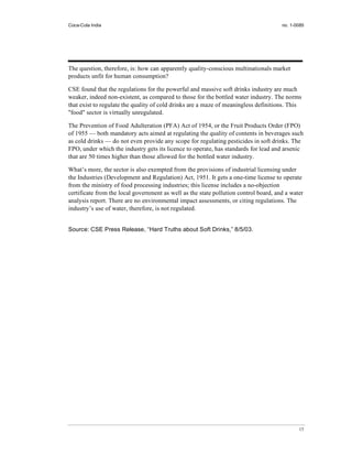 Coca-Cola India                                                                       no. 1-0085




The question, therefore, is: how can apparently quality-conscious multinationals market
products unfit for human consumption?

CSE found that the regulations for the powerful and massive soft drinks industry are much
weaker, indeed non-existent, as compared to those for the bottled water industry. The norms
that exist to regulate the quality of cold drinks are a maze of meaningless definitions. This
"food" sector is virtually unregulated.

The Prevention of Food Adulteration (PFA) Act of 1954, or the Fruit Products Order (FPO)
of 1955 — both mandatory acts aimed at regulating the quality of contents in beverages such
as cold drinks — do not even provide any scope for regulating pesticides in soft drinks. The
FPO, under which the industry gets its licence to operate, has standards for lead and arsenic
that are 50 times higher than those allowed for the bottled water industry.

What’s more, the sector is also exempted from the provisions of industrial licensing under
the Industries (Development and Regulation) Act, 1951. It gets a one-time license to operate
from the ministry of food processing industries; this license includes a no-objection
certificate from the local government as well as the state pollution control board, and a water
analysis report. There are no environmental impact assessments, or citing regulations. The
industry’s use of water, therefore, is not regulated.


Source: CSE Press Release, “Hard Truths about Soft Drinks,” 8/5/03.




                                                                                             15
 