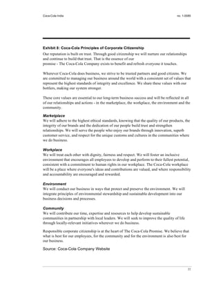 Coca-Cola India                                                                      no. 1-0085




Exhibit 8: Coca-Cola Principles of Corporate Citizenship
Our reputation is built on trust. Through good citizenship we will nurture our relationships
and continue to build that trust. That is the essence of our
promise - The Coca-Cola Company exists to benefit and refresh everyone it touches.

Wherever Coca-Cola does business, we strive to be trusted partners and good citizens. We
are committed to managing our business around the world with a consistent set of values that
represent the highest standards of integrity and excellence. We share these values with our
bottlers, making our system stronger.

These core values are essential to our long-term business success and will be reflected in all
of our relationships and actions - in the marketplace, the workplace, the environment and the
community.

Marketplace
We will adhere to the highest ethical standards, knowing that the quality of our products, the
integrity of our brands and the dedication of our people build trust and strengthen
relationships. We will serve the people who enjoy our brands through innovation, superb
customer service, and respect for the unique customs and cultures in the communities where
we do business.

Workplace
We will treat each other with dignity, fairness and respect. We will foster an inclusive
environment that encourages all employees to develop and perform to their fullest potential,
consistent with a commitment to human rights in our workplace. The Coca-Cola workplace
will be a place where everyone's ideas and contributions are valued, and where responsibility
and accountability are encouraged and rewarded.

Environment
We will conduct our business in ways that protect and preserve the environment. We will
integrate principles of environmental stewardship and sustainable development into our
business decisions and processes.

Community
We will contribute our time, expertise and resources to help develop sustainable
communities in partnership with local leaders. We will seek to improve the quality of life
through locally-relevant initiatives wherever we do business.

Responsible corporate citizenship is at the heart of The Coca-Cola Promise. We believe that
what is best for our employees, for the community and for the environment is also best for
our business.

Source: Coca-Cola Company Website




                                                                                               22
 