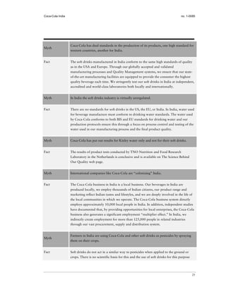 Coca-Cola India                                                                                    no. 1-0085




                  Coca-Cola has dual standards in the production of its products, one high standard for
Myth
                  western countries, another for India.


Fact              The soft drinks manufactured in India conform to the same high standards of quality
                  as in the USA and Europe. Through our globally accepted and validated
                  manufacturing processes and Quality Management systems, we ensure that our state-
                  of-the-art manufacturing facilities are equipped to provide the consumer the highest
                  quality beverage each time. We stringently test our soft drinks in India at independent,
                  accredited and world-class laboratories both locally and internationally.


Myth              In India the soft drinks industry is virtually unregulated.


Fact              There are no standards for soft drinks in the US, the EU, or India. In India, water used
                  for beverage manufacture must conform to drinking water standards. The water used
                  by Coca-Cola conforms to both BIS and EU standards for drinking water and our
                  production protocols ensure this through a focus on process control and testing of the
                  water used in our manufacturing process and the final product quality.


Myth              Coca-Cola has put out results for Kinley water only and not for their soft drinks.


Fact              The results of product tests conducted by TNO Nutrition and Food Research
                  Laboratory in the Netherlands is conclusive and is available on The Science Behind
                  Our Quality web page.


Myth              International companies like Coca-Cola are “colonizing” India.


Fact              The Coca-Cola business in India is a local business. Our beverages in India are
                  produced locally, we employ thousands of Indian citizens, our product range and
                  marketing reflect Indian tastes and lifestyles, and we are deeply involved in the life of
                  the local communities in which we operate. The Coca-Cola business system directly
                  employs approximately 10,000 local people in India. In addition, independent studies
                  have documented that, by providing opportunities for local enterprises, the Coca-Cola
                  business also generates a significant employment “multiplier effect.” In India, we
                  indirectly create employment for more than 125,000 people in related industries
                  through our vast procurement, supply and distribution system.


                  Farmers in India are using Coca-Cola and other soft drinks as pesticides by spraying
Myth
                  them on their crops.


Fact              Soft drinks do not act in a similar way to pesticides when applied to the ground or
                  crops. There is no scientific basis for this and the use of soft drinks for this purpose




                                                                                                             25
 