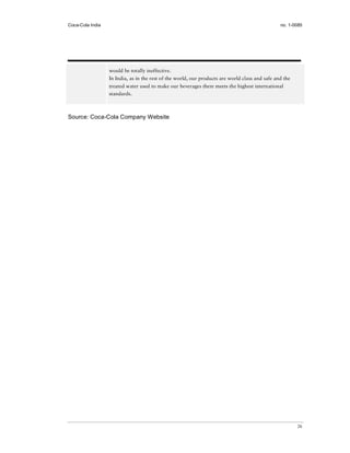 Coca-Cola India                                                                                  no. 1-0085




                  would be totally ineffective.
                  In India, as in the rest of the world, our products are world class and safe and the
                  treated water used to make our beverages there meets the highest international
                  standards.



Source: Coca-Cola Company Website




                                                                                                         26
 
