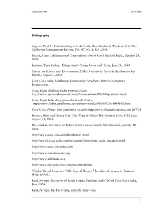 Coca-Cola India                                                             no. 1-0085




Bibliography


Argenti, Paul A.. Collaborating with Activists: How Starbucks Works with NGOs.
California Management Review, Vol. 47, No. 1, Fall 2004.

Bhatia, Gauri. Multinational Corporations: Pro or Con? Outlook India, October 29,
2003.

Business Week Online, Things Aren’t Going Better with Coke, June 28, 1999

Centre for Science and Environment (CSE): Analysis of Pesticide Residues in Soft
Drinks, August 5, 2003.

Coca-Cola India. Marketing: Questioning Paradigms, Internal Company
Presentation.

Coke, Pepsi challenge India pesticide claim:
http://www.ajc.com/business/content/business/coke/0803/06pesticide.html

Coke, Pepsi India deny pesticides in soft drinks:
http://www.forbes.com/home_europe/newswire/2003/08/05/rtr1049160.html
Coca-Cola, Philips Win Marketing Awards: http://www.financialexpress.com 10/7/04

Dawar, Niraj and Nancy Dai. Cola Wars in China: The Future is Here. HBS Case,
August 21, 2003.

Dey, Saikat. Interview on Indian history and economic liberalization. January 10,
2005.

http://www.coca-cola.com/flashIndex1.html

http://www2.coca-cola.com/presscenter/viewpoints_india_situation.html

http://www.coca-colaindia.com/

http://www.indiaresource.org/

http://www.killercoke.org

http://www.myenjoyzone.com/press1/truth.htm

“Global Brand Scorecard 2003: Special Report.” Interbrand, as seen in Business
Week 8/04/03.

Kaul, Nymph. Interview of Sanjiv Gupta, President and CEO of Coca-Cola India,
June 2004.

Kaul, Nymph. Rai University, multiple interviews.


                                                                                    27
 