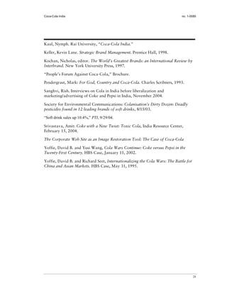 Coca-Cola India                                                              no. 1-0085




Kaul, Nymph. Rai University, “Coca-Cola India.”

Keller, Kevin Lane. Strategic Brand Management. Prentice Hall, 1998.

Kochan, Nicholas, editor. The World’s Greatest Brands: an International Review by
Interbrand. New York University Press, 1997.

“People’s Forum Against Coca-Cola,” Brochure.

Pendergrast, Mark: For God, Country and Coca-Cola. Charles Scribners, 1993.

Sanghvi, Rish. Interviews on Cola in India before liberalization and
marketing/advertising of Coke and Pepsi in India, November 2004.

Society for Environmental Communications: Colanisation’s Dirty Dozen: Deadly
pesticides found in 12 leading brands of soft drinks, 8/15/03.

“Soft drink sales up 10.4%,” PTI, 9/29/04.

Srivastava, Amit: Coke with a New Twist: Toxic Cola, India Resource Center,
February 15, 2004.

The Corporate Web Site as an Image Restoration Tool: The Case of Coca-Cola

Yoffie, David B. and Yusi Wang, Cola Wars Continue: Coke versus Pepsi in the
Twenty-First Century. HBS Case, January 11, 2002.

Yoffie, David B. and Richard Seet, Internationalizing the Cola Wars: The Battle for
China and Asian Markets. HBS Case, May 31, 1995.




                                                                                      28
 