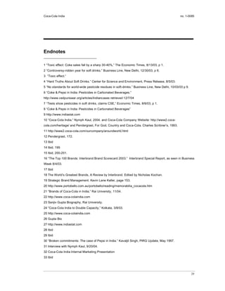 Coca-Cola India                                                                                    no. 1-0085




Endnotes

1 “Toxic effect: Coke sales fall by a sharp 30-40%,” The Economic Times, 8/13/03, p 1.
2 “Controversy-ridden year for soft drinks.” Business Line, New Delhi, 12/30/03, p 6.
3 “Toxic effect.”
4 “Hard Truths About Soft Drinks.” Center for Science and Environment, Press Release, 8/5/03.
5 “No standards for world-wide pesticide residues in soft-drinks.” Business Line, New Delhi, 10/03/03 p 9.
6 “Coke & Pepsi in India: Pesticides in Carbonated Beverages.”
http://www.vedpuriswar.org/articles/Indiancases retrieved 12/7/04
7 “Tests show pesticides in soft drinks, claims CSE,” Economic Times, 8/6/03, p 1.
8 “Coke & Pepsi in India: Pesticides in Carbonated Beverages”
9 http://www.indiastat.com
10 “Coca-Cola India.” Nymph Kaul, 2004. and Coca-Cola Company Website: http://www2.coca-
cola.com/heritage/ and Pendergrast, For God, Country and Coca-Cola. Charles Scribner’s, 1993.
11 http://www2.coca-cola.com/ourcompany/aroundworld.html
12 Pendergrast, 172.
13 Ibid
14 Ibid, 199
15 Ibid, 200-201.
16 “The Top 100 Brands: Interbrand Brand Scorecard 2003.” Interbrand Special Report, as seen in Business
Week 8/4/03.
17 Ibid
18 The World’s Greatest Brands, A Review by Interbrand. Edited by Nicholas Kochan.
19 Strategic Brand Management. Kevin Lane Keller, page 153.
20 http://www.portobello.com.au/portobello/reading/memorabilia_cocacola.htm
21 “Brands of Coca-Cola in India,” Rai University, 11/04.
22 http://www.coca-colaindia.com
23 Sanjiv Gupta Biography, Rai University.
24 “Coca-Cola India to Double Capacity,” Kolkata, 3/8/03.
25 http://www.coca-colaindia.com
26 Gupta Bio
27 http://www.indiastat.com
28 Ibid
29 Ibid
30 “Broken commitments: The case of Pepsi in India.” Kavaljit Singh, PIRG Update, May 1997.
31 Interview with Nymph Kaul, 9/20/04.
32 Coca-Cola India Internal Marketing Presentation
33 Ibid




                                                                                                             29
 
