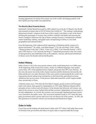Coca-Cola India                                                                         no. 1-0085




looming opportunity for twenty-first century was in the world’s developing markets with
their rapidly growing middle class populations.


The World’s Most Powerful Brand
Interbrand’s Global Brand Scorecard for 2003 ranked Coca-Cola the #1 Brand in the World
and estimated its brand value at $70.45 billion (See Exhibit 4). 16 The ranking’s methodology
determined a brand’s valuation on the basis of how much it was likely to earn in the future,
distilling the percentage of revenues that could be credited to the brand, and assessing the
brand’s strength to determine the risk of future earnings forecasts. Considerations included
market leadership, stability, and global reach, incorporating its ability to cross both
geographical and cultural borders.17

From the beginning, Coke understood the importance of branding and the creation of a
distinct personality.18 Its catchy, well-liked slogans19 (“It’s the real thing” (1942, 1969),
“Things go better with Coke” (1963), “Coke is it” (1982), “Can’t beat the Feeling” (1987),
and a 1992 return to “Can’t beat the real thing”) 20 linked that personality to the core values
of each generation and established Coke as the authentic, relevant, and trusted refreshment
of choice across the decades and around the globe.



Indian History
India is home to one of the most ancient cultures in the world dating back over 5000 years.
At the beginning of the twenty-first century, twenty-six different languages were spoken
across India, 30% of the population knew English, and greater than 40% were illiterate. At
this time, the nation was in the midst of great transition and the dichotomy between the old
India and the new was stark. Remnants of the caste system existed alongside the world’s top
engineering schools and growing metropolises as the historically agricultural economy
shifted into the services sector. In the process, India had created the world’s largest middle
class, second only to China.

A British colony since 1769 when the East India Company gained control of all European
trade in the nation, India gained its independence in 1947 under Mahatma Ghandi and his
principles of non-violence and self-reliance. In the decades that followed, self-reliance was
taken to the extreme as many Indians believed that economic independence was necessary to
be truly independent. As a result, the economy was increasingly regulated and many sectors
were restricted to the public sector. This movement reached its peak in 1977 when the Janta
party government came to power and Coca-Cola was thrown out of the country. In 1991, the
first generation of economic reforms was introduced and liberalization began.



Coke in India
Coca-Cola was the leading soft drink brand in India until 1977 when it left rather than reveal
its formula to the government and reduce its equity stake as required under the Foreign


                                                                                                  3
 